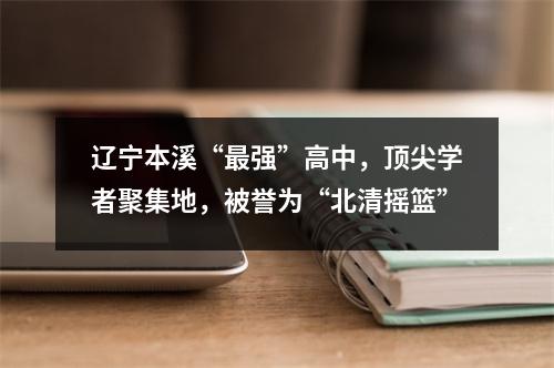 辽宁本溪“最强”高中,顶尖学者聚集地,被誉为“北清摇篮”