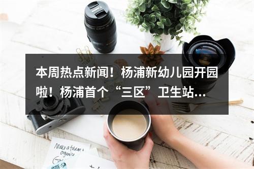 本周热点新闻!杨浦新幼儿园开园啦!杨浦首个“三区”卫生站开业!