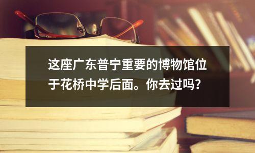 这座广东普宁重要的博物馆位于花桥中学后面。你去过吗?