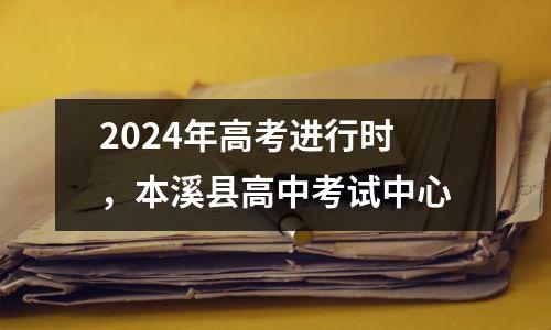 2024年高考进行时,本溪县高中考试中心