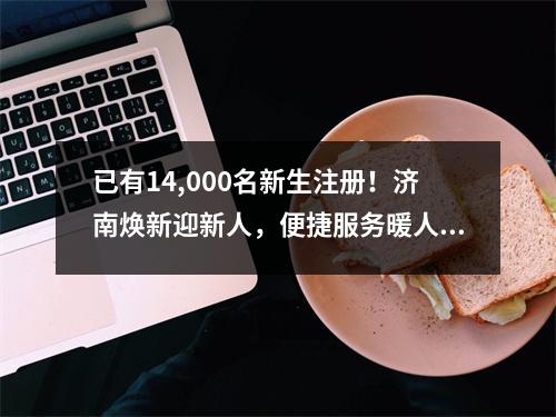 已有14,000名新生注册!济南焕新迎新人,便捷服务暖人心