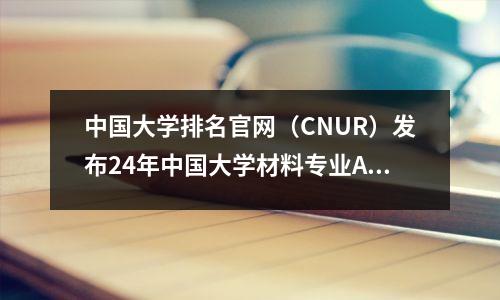 中国大学排名官网(CNUR)发布24年中国大学材料专业ABC排名