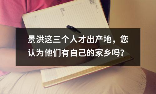景洪这三个人才出产地,您认为他们有自己的家乡吗?