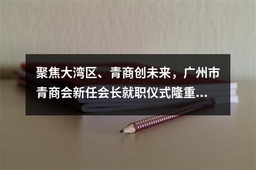 聚焦大湾区、青商创未来,广州市青商会新任会长就职仪式隆重举行