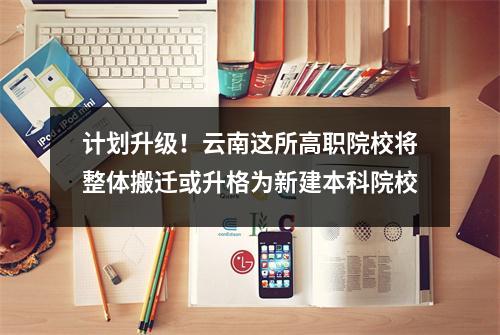 计划升级!云南这所高职院校将整体搬迁或升格为新建本科院校