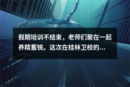 假期培训不结束,老师们聚在一起养精蓄锐。这次在桂林卫校的培训并不轻松。