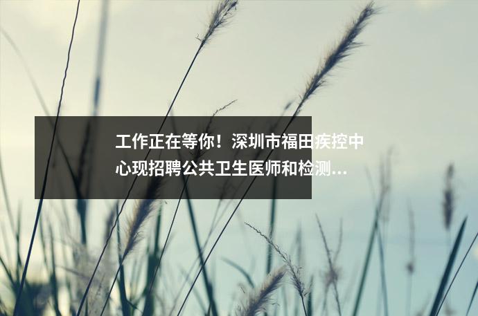 工作正在等你!深圳市福田疾控中心现招聘公共卫生医师和检测技术人员