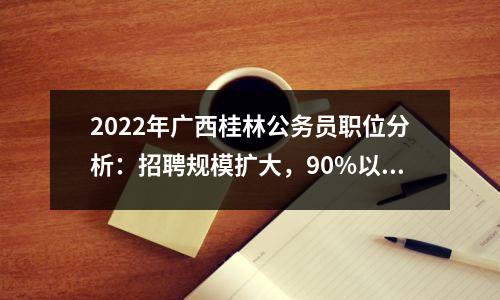 2022年广西桂林公务员职位分析:招聘规模扩大,90%以上职位可应聘本科学历