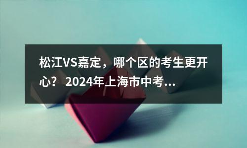 松江VS嘉定,哪个区的考生更开心? 2024年上海市中考各批次录取情况盘点