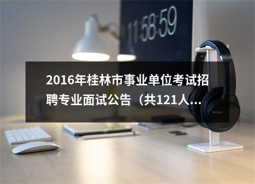 2016年桂林市事业单位考试招聘专业面试公告(共121人)