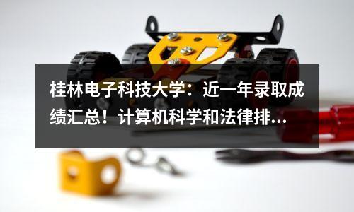 桂林电子科技大学:近一年录取成绩汇总!计算机科学和法律排名最高