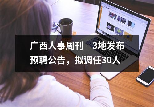 广西人事周刊│3地发布预聘公告,拟调任30人