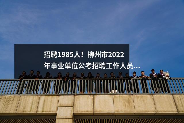 招聘1985人!柳州市2022年事业单位公考招聘工作人员公告发布