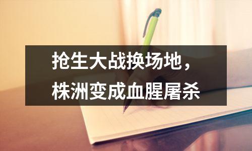 抢生大战换场地,株洲变成血腥屠杀