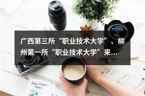 广西第三所“职业技术大学”、柳州第一所“职业技术大学”来了?