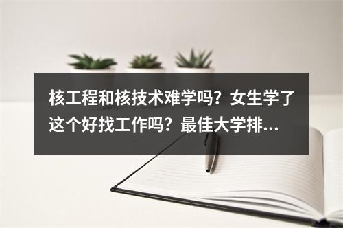 核工程和核技术难学吗?女生学了这个好找工作吗?最佳大学排名