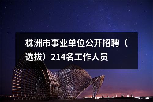 株洲市事业单位公开招聘(选拔)214名工作人员