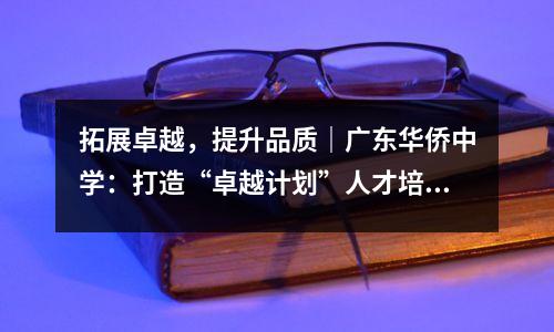拓展卓越,提升品质|广东华侨中学:打造“卓越计划”人才培养摇篮