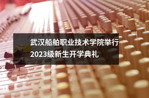 武汉船舶职业技术学院举行2023级新生开学典礼