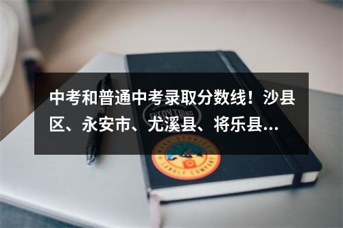 中考和普通中考录取分数线!沙县区、永安市、尤溪县、将乐县公布→