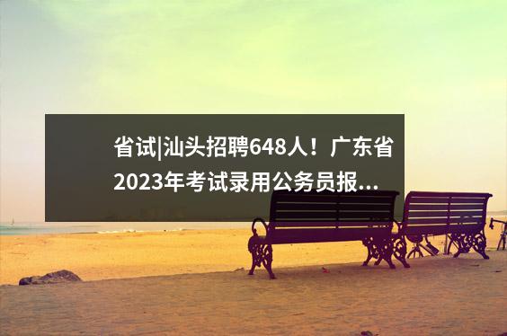 省试|汕头招聘648人!广东省2023年考试录用公务员报名工作已开始