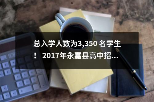 总入学人数为3,350 名学生! 2017年永嘉县高中招生简章全新发布
