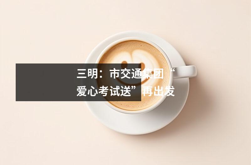 三明:市交通集团“爱心考试送”再出发