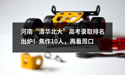 河南“清华北大”高考录取排名出炉!焦作10人,再看周口