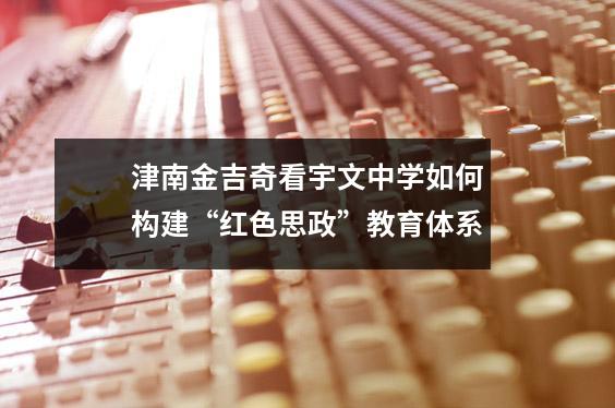 津南金吉奇看宇文中学如何构建“红色思政”教育体系