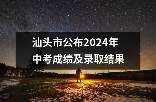 汕头市公布2024年中考成绩及录取结果