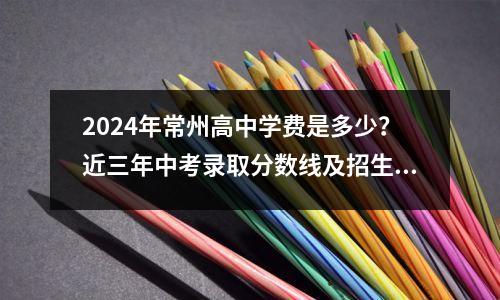 2024年常州高中学费是多少?近三年中考录取分数线及招生计划汇总