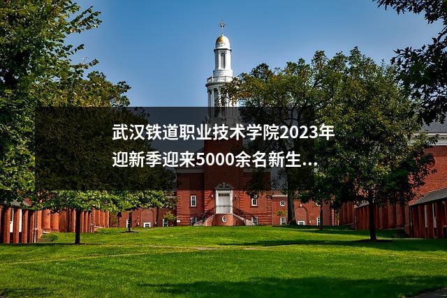 武汉铁道职业技术学院2023年迎新季迎来5000余名新生!