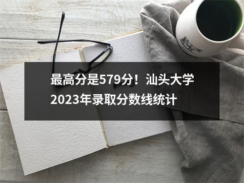 最高分是579分!汕头大学2023年录取分数线统计