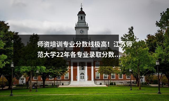 师资培训专业分数线极高！江苏师范大学22年各专业录取分数线公布！