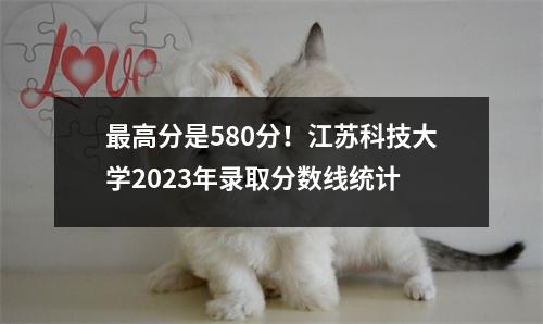 最高分是580分!江苏科技大学2023年录取分数线统计