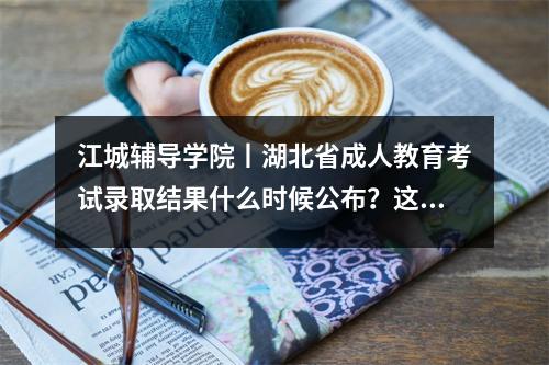 江城辅导学院丨湖北省成人教育考试录取结果什么时候公布?这些问题尽早知道!