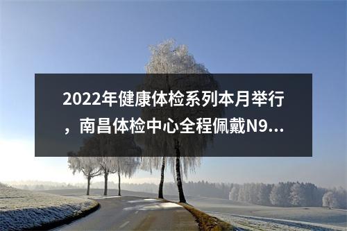 2022年健康体检系列本月举行,南昌体检中心全程佩戴N95口罩