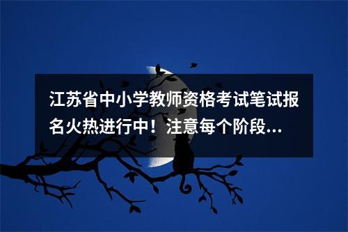 江苏省中小学教师资格考试笔试报名火热进行中!注意每个阶段的截止日期