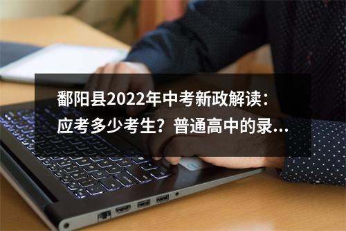 鄱阳县2022年中考新政解读:应考多少考生?普通高中的录取率是多少?