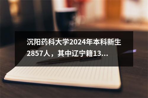 沉阳药科大学2024年本科新生2857人，其中辽宁籍1344人，占比47%