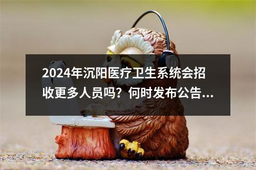 2024年沉阳医疗卫生系统会招收更多人员吗？何时发布公告？