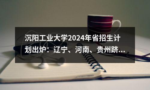沉阳工业大学2024年省招生计划出炉:辽宁、河南、贵州跻身前3