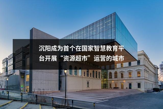 沉阳成为首个在国家智慧教育平台开展“资源超市”运营的城市