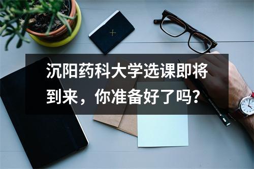 沉阳药科大学选课即将到来，你准备好了吗？