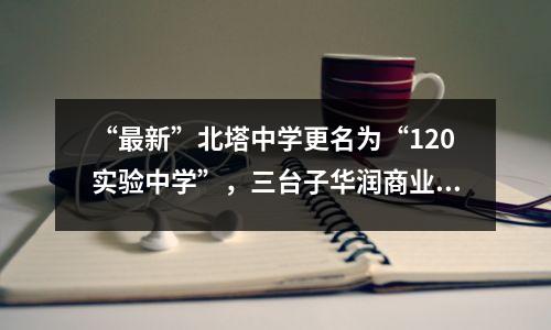 “最新”北塔中学更名为“120实验中学”，三台子华润商业将于12月开业