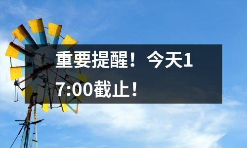 重要提醒!今天17:00截止!