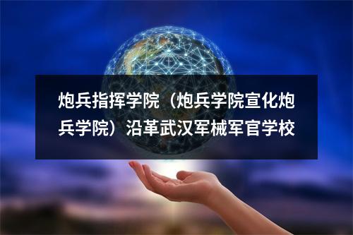 炮兵指挥学院(炮兵学院宣化炮兵学院)沿革武汉军械军官学校