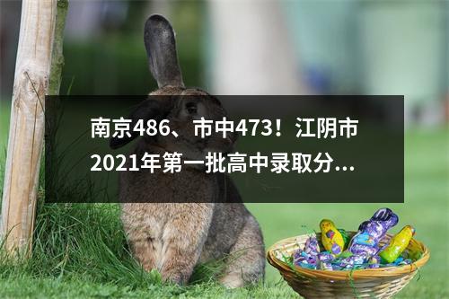 南京486、市中473!江阴市2021年第一批高中录取分数线出炉
