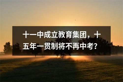 十一中成立教育集团，十五年一贯制将不再中考？