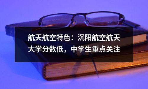 航天航空特色:沉阳航空航天大学分数低,中学生重点关注